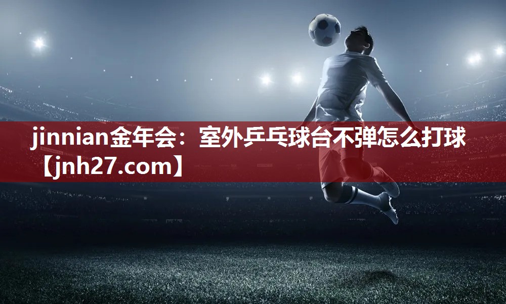 jinnian金年会：室外乒乓球台不弹怎么打球
